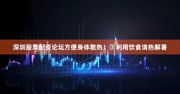 深圳股票配资论坛方便身体散热！✅利用饮食清热解暑