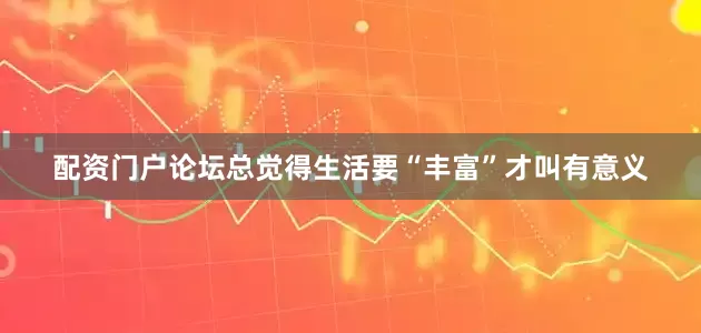 配资门户论坛总觉得生活要“丰富”才叫有意义