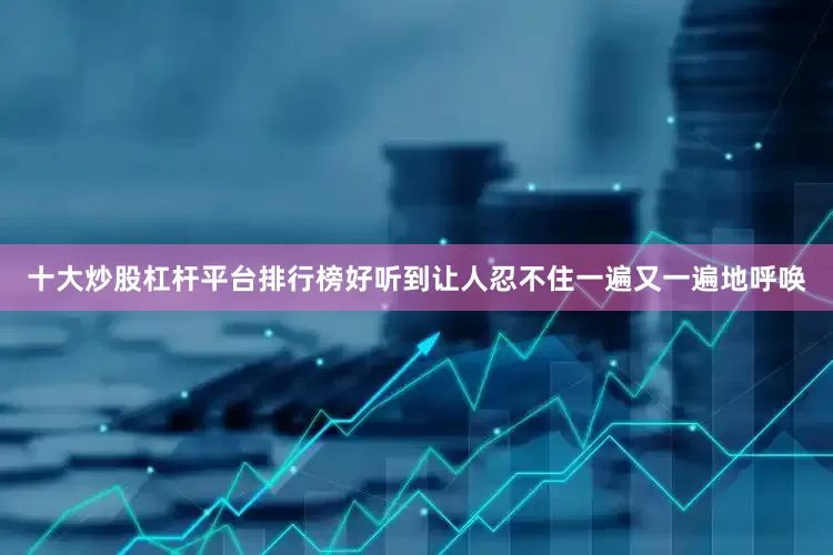 十大炒股杠杆平台排行榜好听到让人忍不住一遍又一遍地呼唤